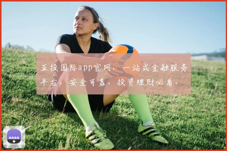 亚投国际app官网，一站式金融服务平台，安全可靠，投资理财必看，权威推荐