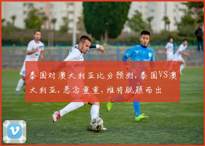 泰国对澳大利亚比分预测,泰国VS澳大利亚,悬念重重,谁将脱颖而出